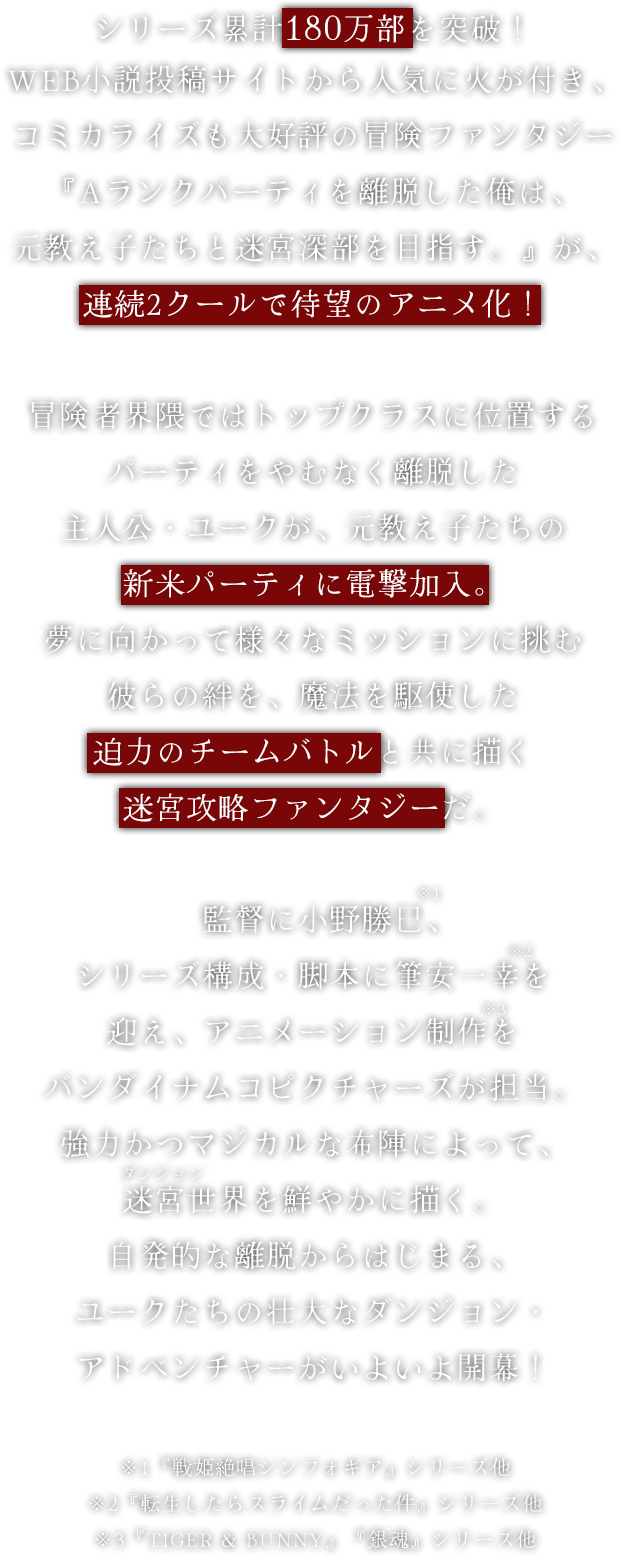 シリーズ累計150万部を突破！WEB小説投稿サイトから人気に火が付き、コミカライズも大好評の冒険ファンタジー『Aランクパーティを離脱した俺は、元教え子たちと迷宮深部を目指す。』が、連続2クールで待望のアニメ化！冒険者界隈ではトップクラスに位置するパーティをやむなく離脱した主人公・ユークが、元教え子たちの新米パーティに電撃加入。夢に向かって様々なミッションに挑む彼らの絆を、魔法を駆使した迫力のチームバトルと共に描く迷宮攻略ファンタジーだ。監督に小野勝巳、シリーズ構成・脚本に筆安一幸を迎え、アニメーション制作をバンダイナムコピクチャーズが担当。強力かつマジカルな布陣によって、迷宮世界を鮮やかに描く。自発的な離脱からはじまる、ユークたちの壮大なダンジョン・アドベンチャーがいよいよ開幕！※1『戦姫絶唱シンフォギア』シリーズ他※2『転生したらスライムだった件』シリーズ他※3『TIGER & BUNNY』『銀魂』シリーズ他